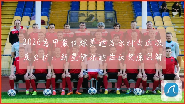 2026意甲最佳球员迪马尔科当选深度分析,新星伊尔迪兹获奖原因解读与未来前景展望