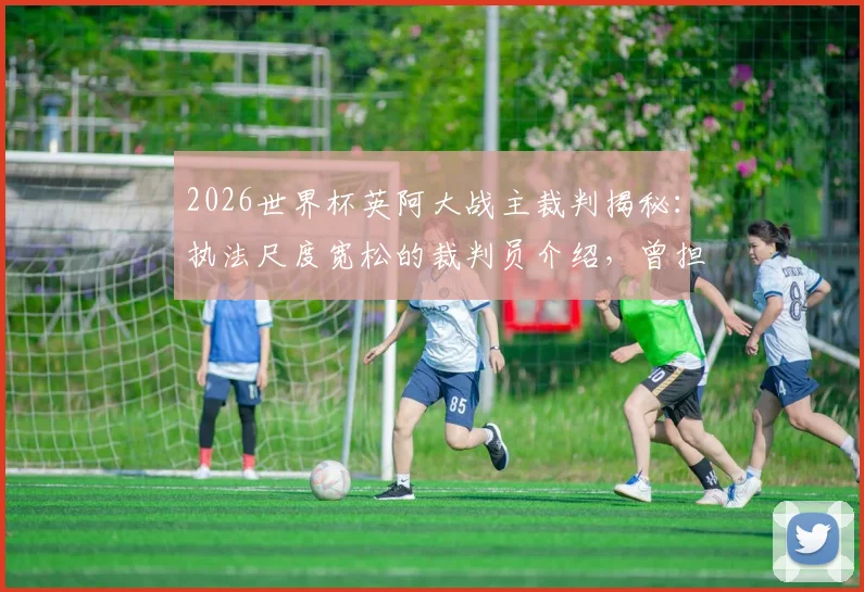 2026世界杯英阿大战主裁判揭秘：执法尺度宽松的裁判员介绍，曾担任上届决赛第四官员