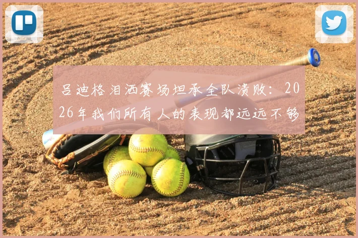 吕迪格泪洒赛场坦承全队溃败：2026年我们所有人的表现都远远不够好，被淘汰让人心碎