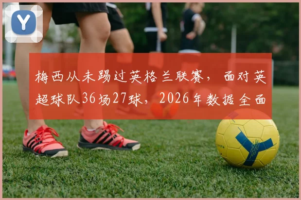 梅西从未踢过英格兰联赛，面对英超球队36场27球，2026年数据全面分析