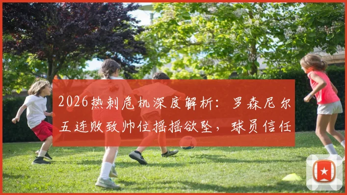 2026热刺危机深度解析:罗森尼尔五连败致帅位摇摇欲坠,球员信任崩盘背后三大败因