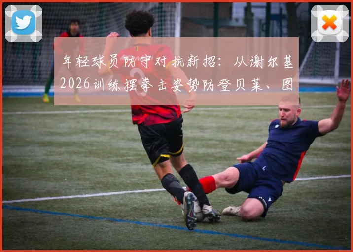 年轻球员防守对抗新招:从谢尔基2026训练摆拳击姿势防登贝莱、图拉姆说起,附实战防守技巧教学