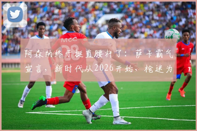 阿森纳终于挺直腰杆了:萨卡霸气宣言,新时代从2026开始,枪迷为何坚信不疑?