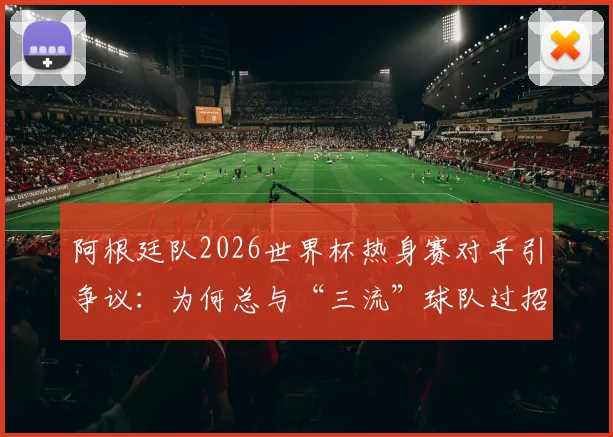 阿根廷队2026世界杯热身赛对手引争议:为何总与“三流”球队过招?深度解读背后原因