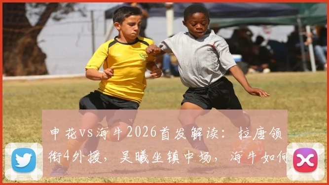 申花vs海牛2026首发解读:拉唐领衔4外援,吴曦坐镇中场,海牛如何应对?