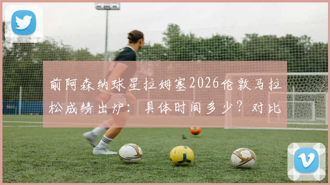 前阿森纳球星拉姆塞2026伦敦马拉松成绩出炉:具体时间多少?对比维特尔谁更快?