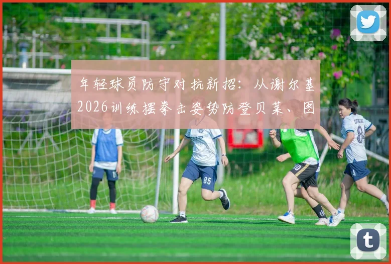 年轻球员防守对抗新招：从谢尔基2026训练摆拳击姿势防登贝莱、图拉姆说起，附实战防守技巧教学
