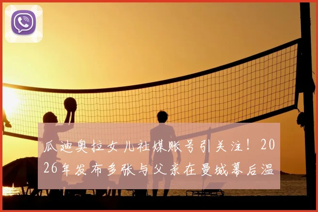 瓜迪奥拉女儿社媒账号引关注!2026年发布多张与父亲在曼城幕后温情合影,揭秘瓜帅不为人知的家庭生活