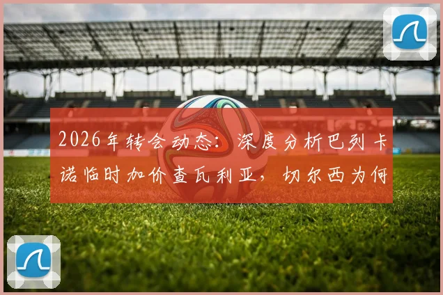 2026年转会动态：深度分析巴列卡诺临时加价查瓦利亚，切尔西为何坚持引进这位边路飞翼