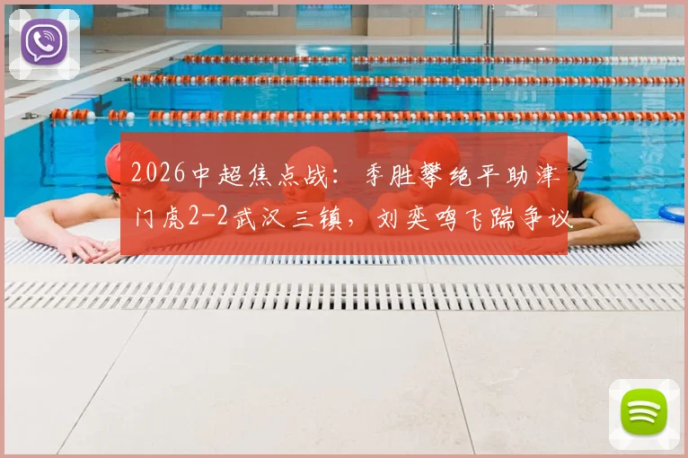 2026中超焦点战：季胜攀绝平助津门虎2-2武汉三镇，刘奕鸣飞踹争议全过程与赛后各方反应解读