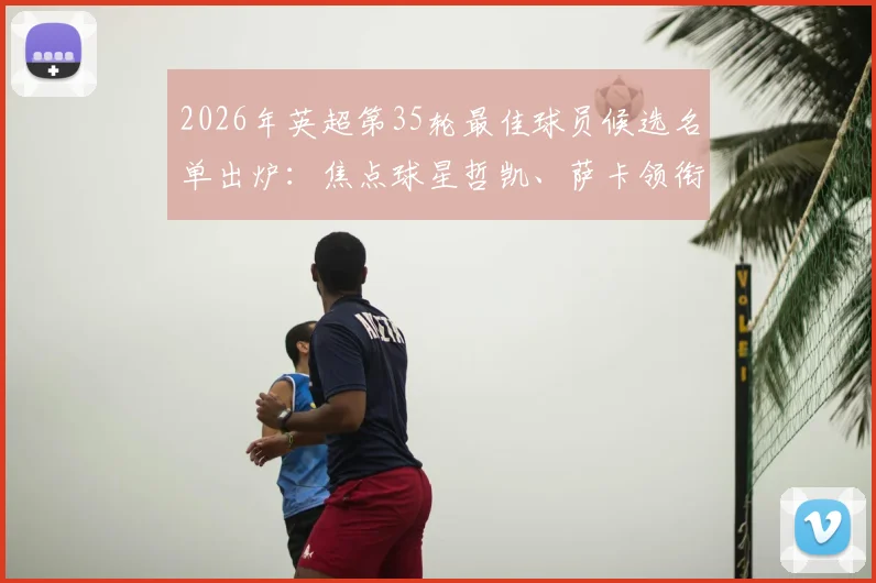 2026年英超第35轮最佳球员候选名单出炉:焦点球星哲凯、萨卡领衔,梅努与多库为何在列?候选球员深度数据揭秘