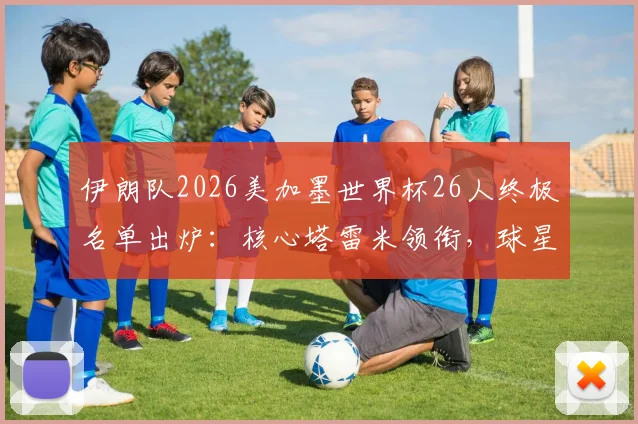 伊朗队2026美加墨世界杯26人终极名单出炉:核心塔雷米领衔,球星阿兹蒙意外落选原因深度解读