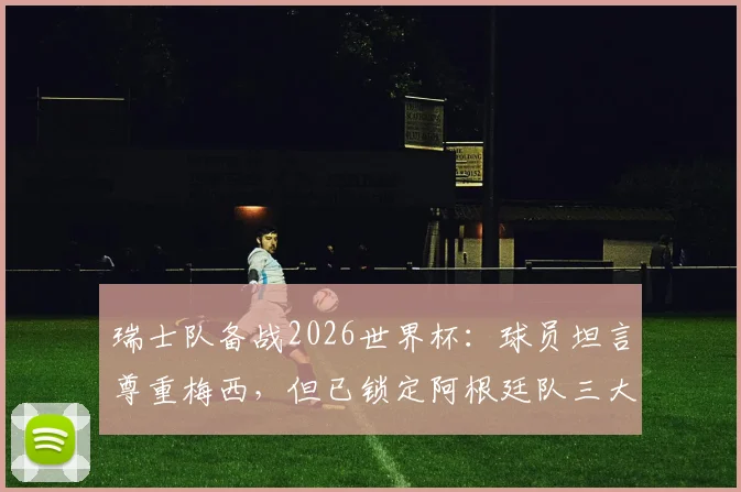 瑞士队备战2026世界杯：球员坦言尊重梅西，但已锁定阿根廷队三大战术破绽