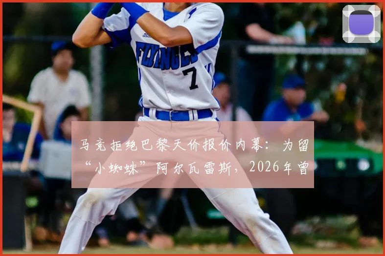 马竞拒绝巴黎天价报价内幕：为留“小蜘蛛”阿尔瓦雷斯，2026年曾拒1.2亿欧+两球员