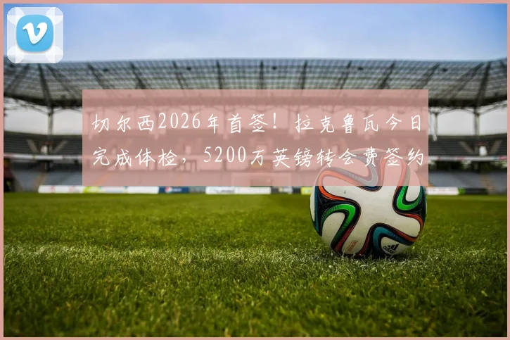 切尔西2026年首签！拉克鲁瓦今日完成体检，5200万英镑转会费签约细节曝光