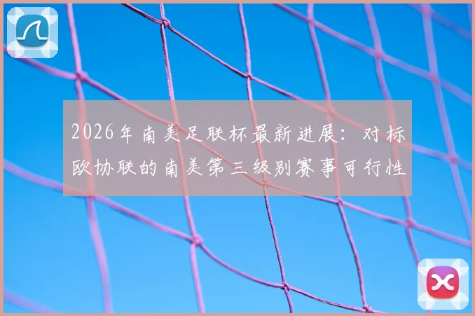 2026年南美足联杯最新进展:对标欧协联的南美第三级别赛事可行性评估报告深度解读