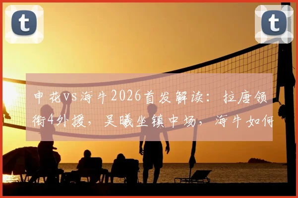 申花vs海牛2026首发解读：拉唐领衔4外援，吴曦坐镇中场，海牛如何应对？