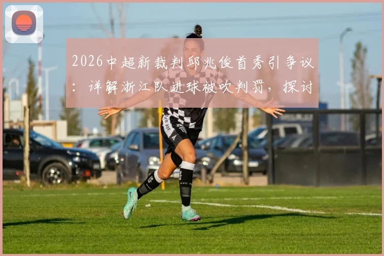 2026中超新裁判邱兆俊首秀引争议：详解浙江队进球被吹判罚，探讨VAR使用与裁判成长难题