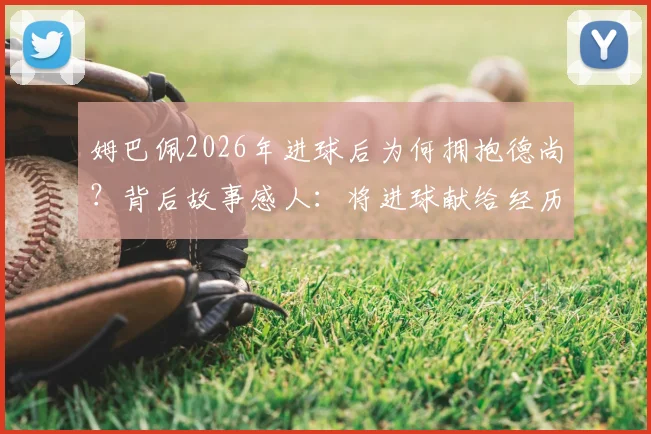 姆巴佩2026年进球后为何拥抱德尚?背后故事感人:将进球献给经历丧母之痛的主帅