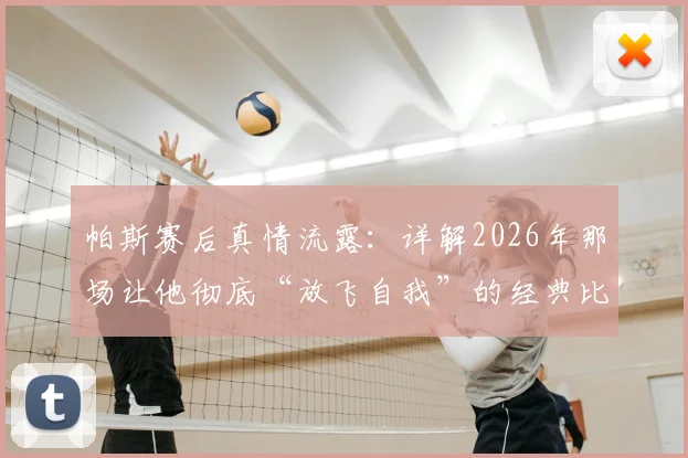 帕斯赛后真情流露：详解2026年那场让他彻底“放飞自我”的经典比赛全过程