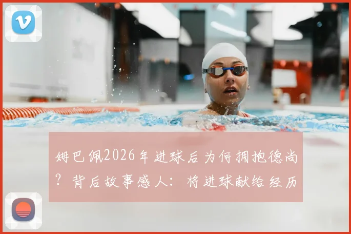 姆巴佩2026年进球后为何拥抱德尚?背后故事感人:将进球献给经历丧母之痛的主帅
