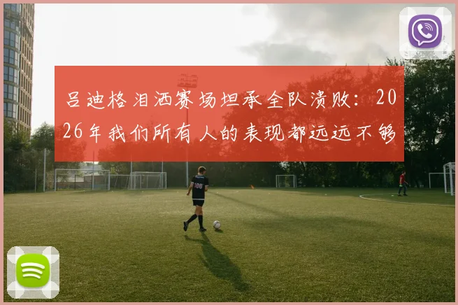 吕迪格泪洒赛场坦承全队溃败:2026年我们所有人的表现都远远不够好,被淘汰让人心碎