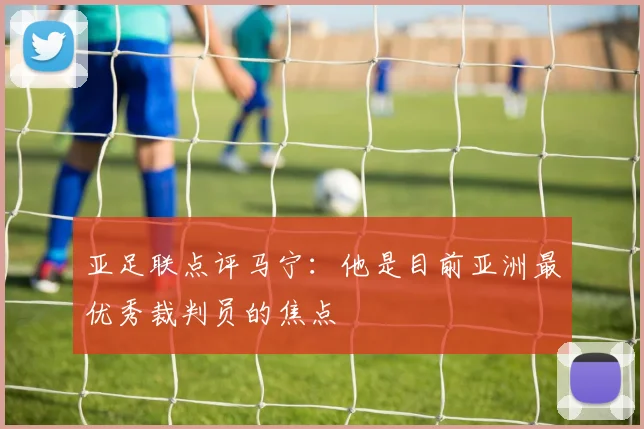 亚足联点评马宁：他是目前亚洲最优秀裁判员的焦点