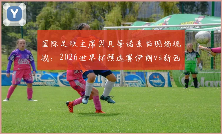 国际足联主席因凡蒂诺亲临现场观战，2026世界杯预选赛伊朗vs新西兰战况激烈，高清现场照片速递
