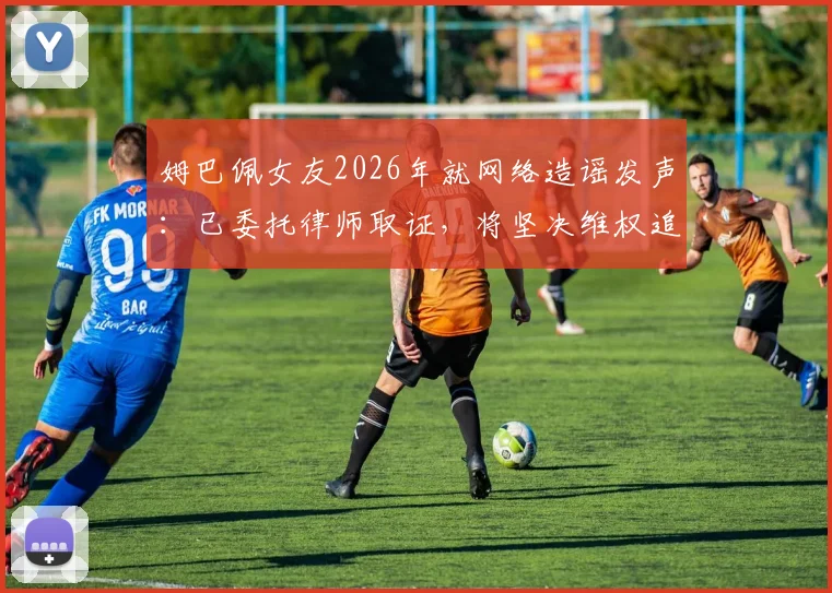 姆巴佩女友2026年就网络造谣发声:已委托律师取证,将坚决维权追责
