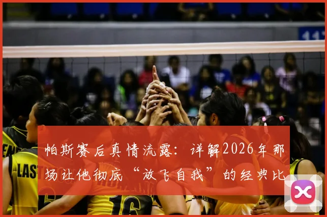帕斯赛后真情流露：详解2026年那场让他彻底“放飞自我”的经典比赛全过程
