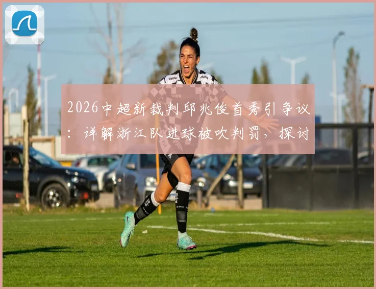 2026中超新裁判邱兆俊首秀引争议:详解浙江队进球被吹判罚,探讨VAR使用与裁判成长难题