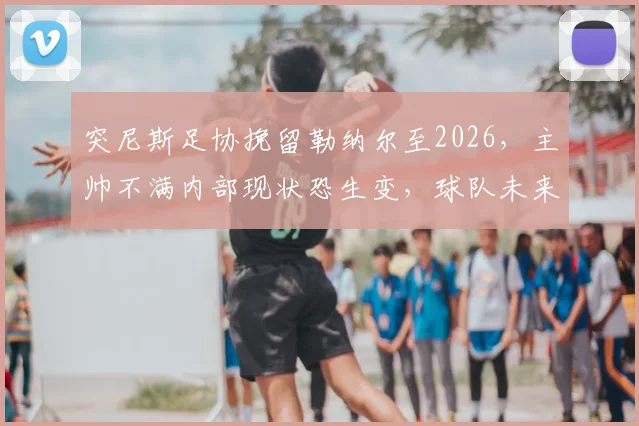 突尼斯足协挽留勒纳尔至2026，主帅不满内部现状恐生变，球队未来规划引质疑