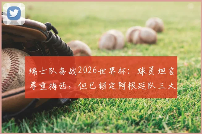 瑞士队备战2026世界杯：球员坦言尊重梅西，但已锁定阿根廷队三大战术破绽