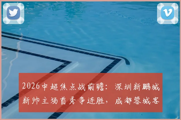 2026中超焦点战前瞻：深圳新鹏城新帅主场首秀争连胜，成都蓉城客场强攻欲捍卫榜首