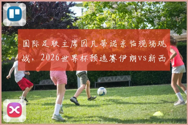 国际足联主席因凡蒂诺亲临现场观战，2026世界杯预选赛伊朗vs新西兰战况激烈，高清现场照片速递