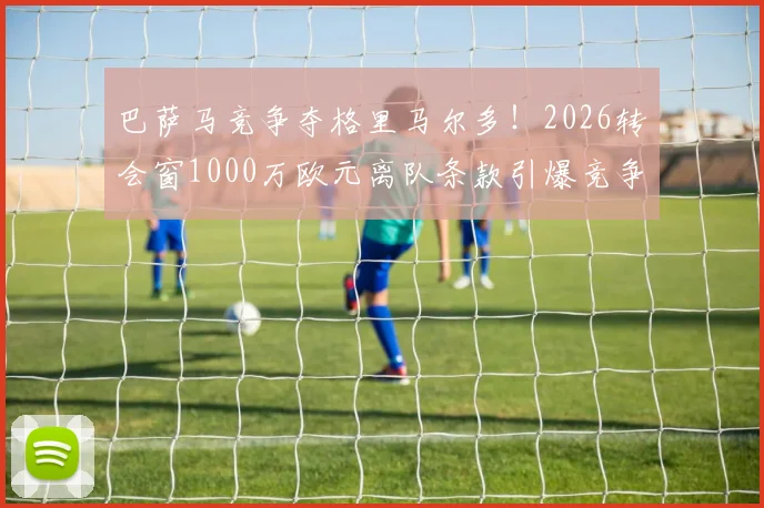 巴萨马竞争夺格里马尔多！2026转会窗1000万欧元离队条款引爆竞争，边后卫实力与市场价值深度解析