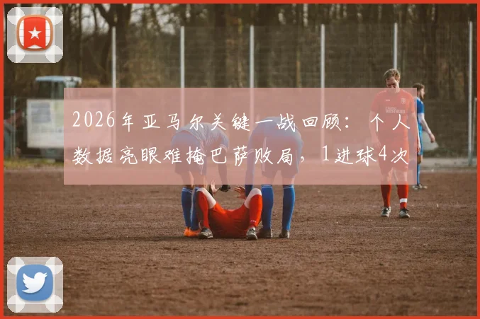 2026年亚马尔关键一战回顾：个人数据亮眼难掩巴萨败局，1进球4次关键传球解析