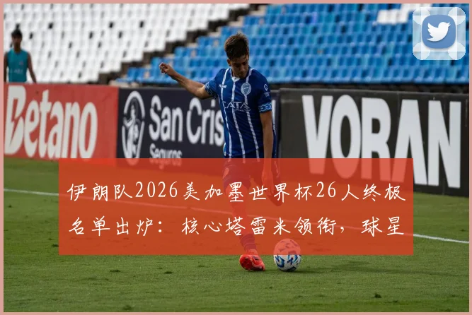 伊朗队2026美加墨世界杯26人终极名单出炉：核心塔雷米领衔，球星阿兹蒙意外落选原因深度解读