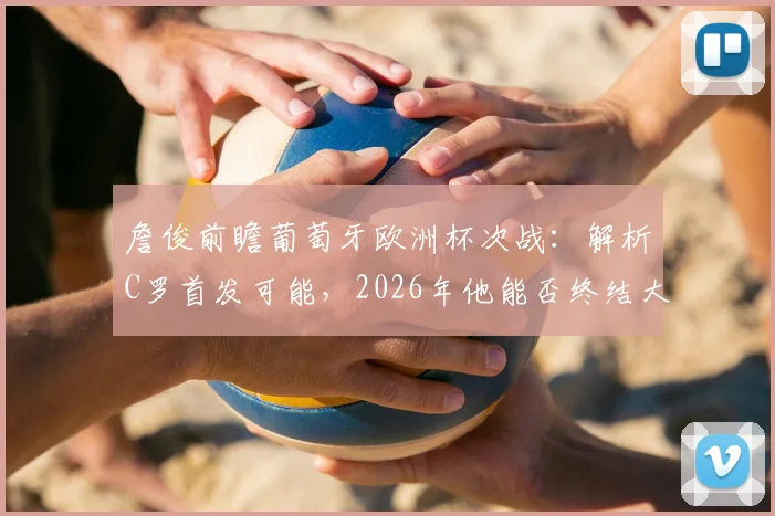 詹俊前瞻葡萄牙欧洲杯次战：解析C罗首发可能，2026年他能否终结大赛进球荒？