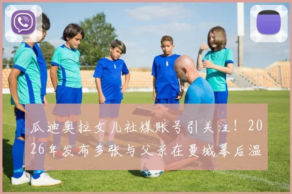 瓜迪奥拉女儿社媒账号引关注!2026年发布多张与父亲在曼城幕后温情合影,揭秘瓜帅不为人知的家庭生活