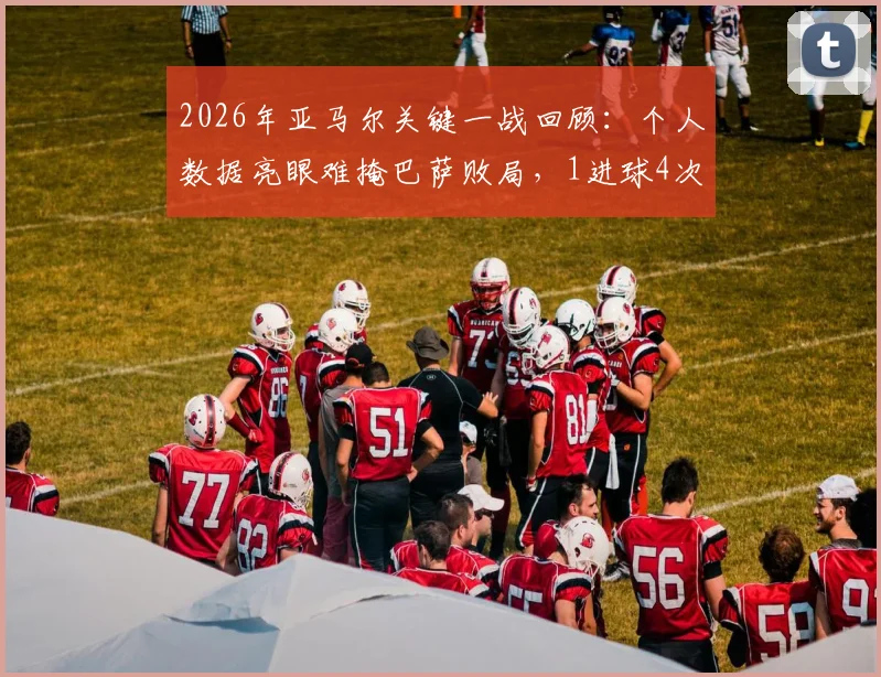 2026年亚马尔关键一战回顾：个人数据亮眼难掩巴萨败局，1进球4次关键传球解析