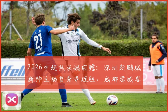 2026中超焦点战前瞻：深圳新鹏城新帅主场首秀争连胜，成都蓉城客场强攻欲捍卫榜首
