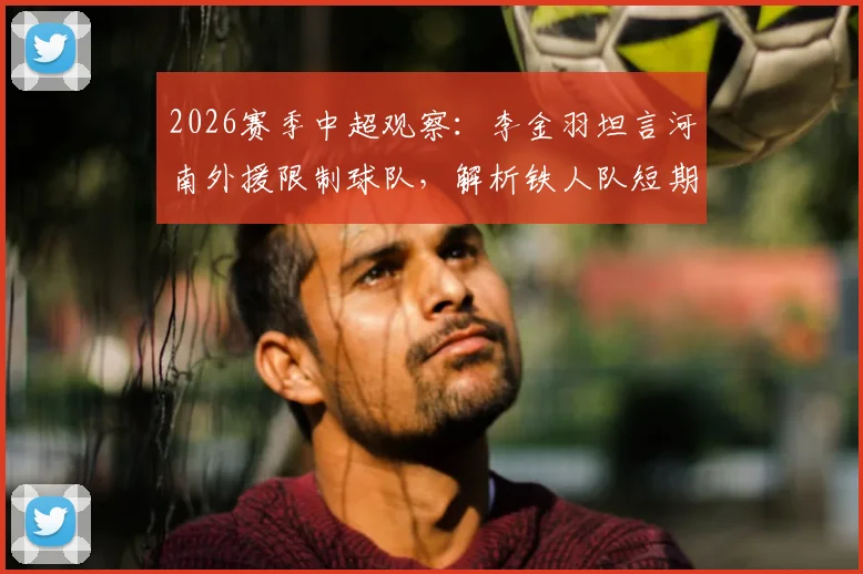 2026赛季中超观察:李金羽坦言河南外援限制球队,解析铁人队短期内难以质变的深层原因