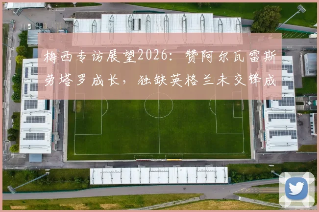 梅西专访展望2026：赞阿尔瓦雷斯劳塔罗成长，独缺英格兰未交锋成生涯小遗憾