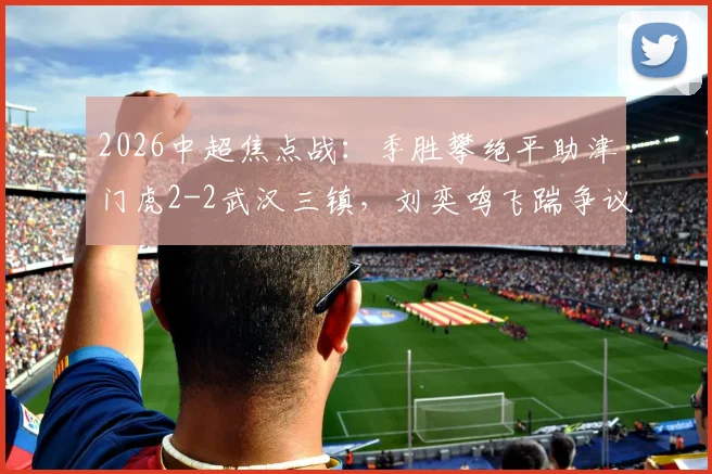 2026中超焦点战：季胜攀绝平助津门虎2-2武汉三镇，刘奕鸣飞踹争议全过程与赛后各方反应解读