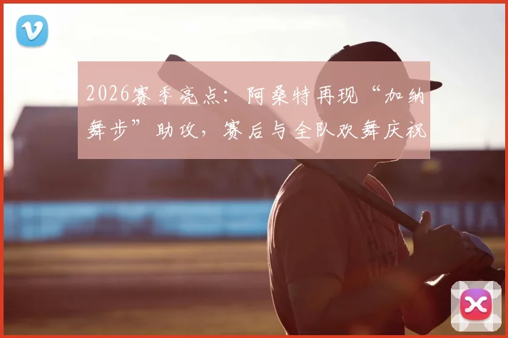 2026赛季亮点:阿桑特再现“加纳舞步”助攻,赛后与全队欢舞庆祝引爆球场氛围