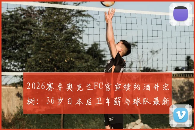 2026赛季奥克兰FC官宣续约酒井宏树：36岁日本后卫年薪与球队最新阵容名单解析