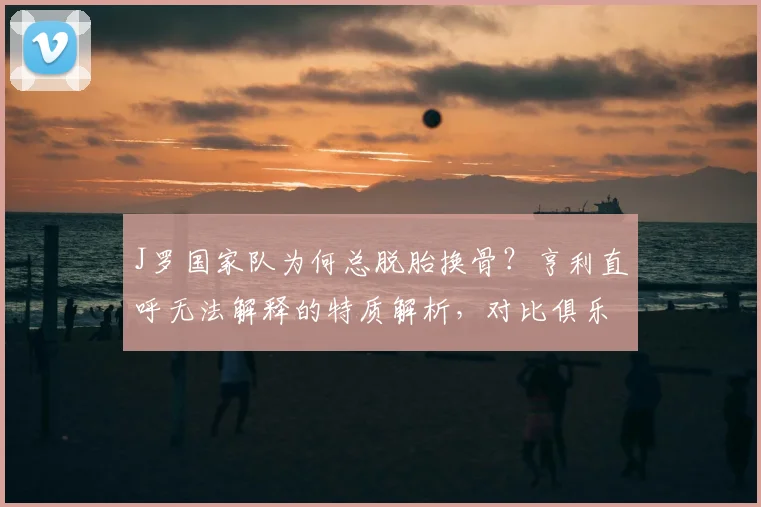 J罗国家队为何总脱胎换骨？亨利直呼无法解释的特质解析，对比俱乐部表现展望2026
