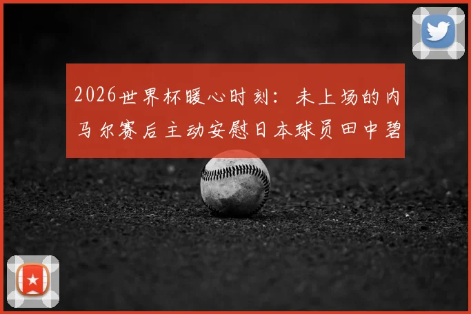 2026世界杯暖心时刻：未上场的内马尔赛后主动安慰日本球员田中碧与谷口彰悟，体育精神超越胜负