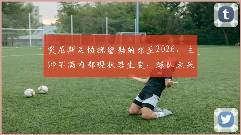 突尼斯足协挽留勒纳尔至2026，主帅不满内部现状恐生变，球队未来规划引质疑